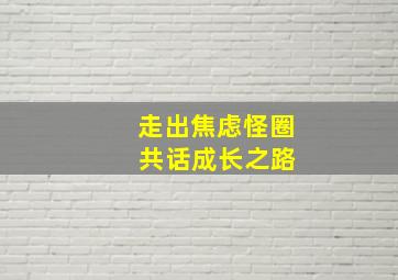 走出焦虑怪圈 共话成长之路